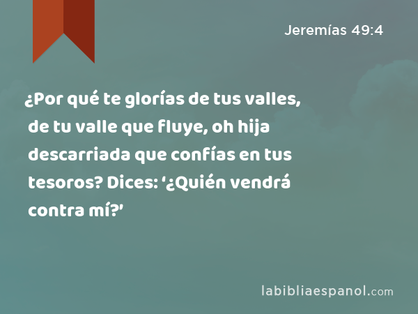 ¿Por qué te glorías de tus valles, de tu valle que fluye, oh hija descarriada que confías en tus tesoros? Dices: ‘¿Quién vendrá contra mí?’ - Jeremías 49:4