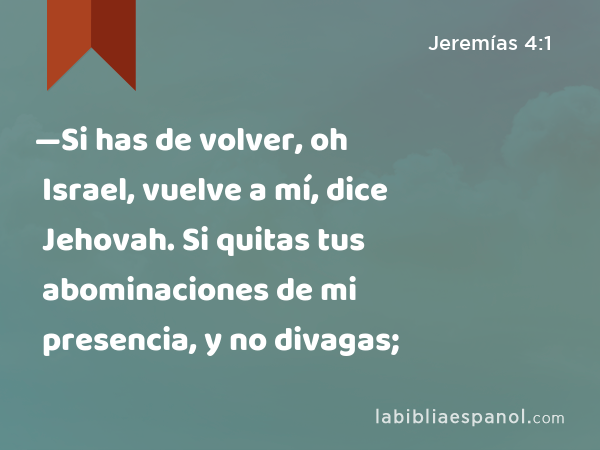 —Si has de volver, oh Israel, vuelve a mí, dice Jehovah. Si quitas tus abominaciones de mi presencia, y no divagas; - Jeremías 4:1