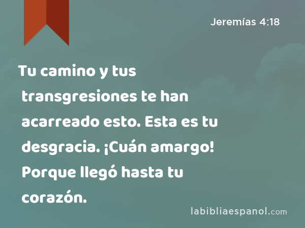 Tu camino y tus transgresiones te han acarreado esto. Esta es tu desgracia. ¡Cuán amargo! Porque llegó hasta tu corazón. - Jeremías 4:18