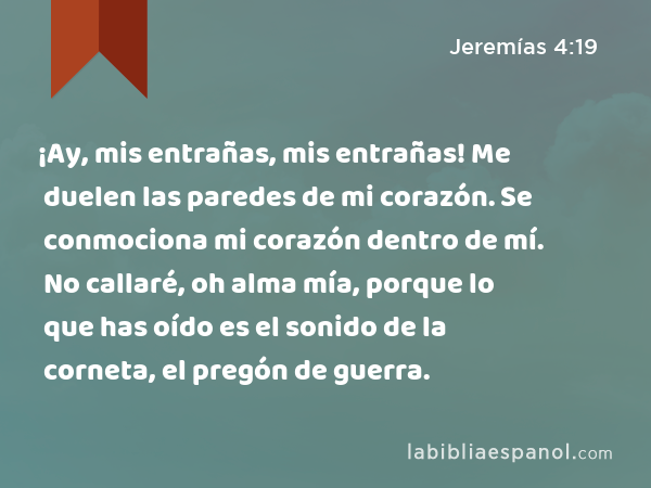 ¡Ay, mis entrañas, mis entrañas! Me duelen las paredes de mi corazón. Se conmociona mi corazón dentro de mí. No callaré, oh alma mía, porque lo que has oído es el sonido de la corneta, el pregón de guerra. - Jeremías 4:19