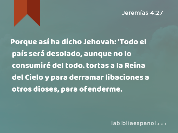 Porque así ha dicho Jehovah: 'Todo el país será desolado, aunque no lo consumiré del todo. tortas a la Reina del Cielo y para derramar libaciones a otros dioses, para ofenderme. - Jeremías 4:27