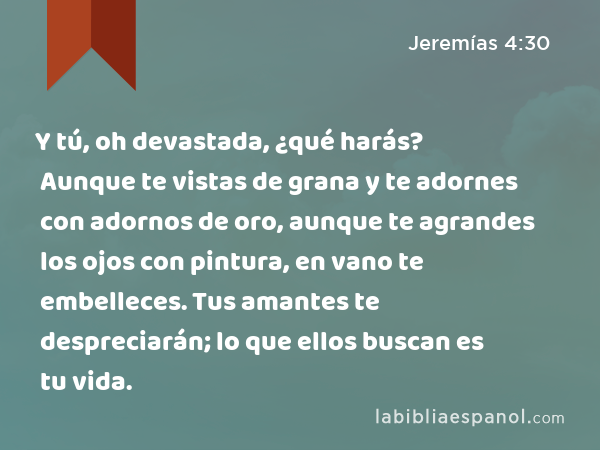 Y tú, oh devastada, ¿qué harás? Aunque te vistas de grana y te adornes con adornos de oro, aunque te agrandes los ojos con pintura, en vano te embelleces. Tus amantes te despreciarán; lo que ellos buscan es tu vida. - Jeremías 4:30