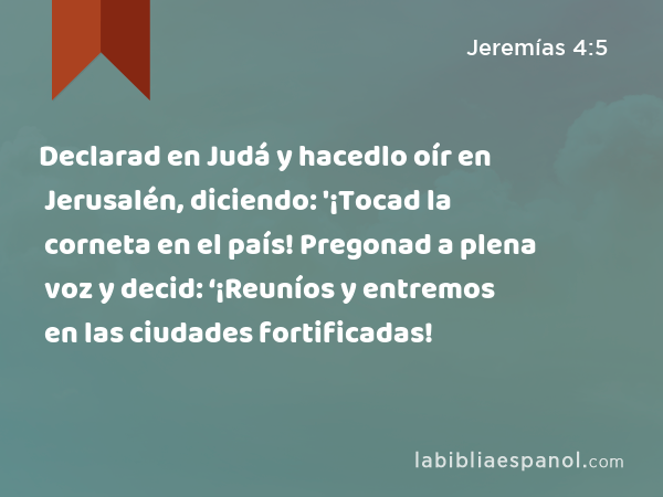 Declarad en Judá y hacedlo oír en Jerusalén, diciendo: '¡Tocad la corneta en el país! Pregonad a plena voz y decid: ‘¡Reuníos y entremos en las ciudades fortificadas! - Jeremías 4:5