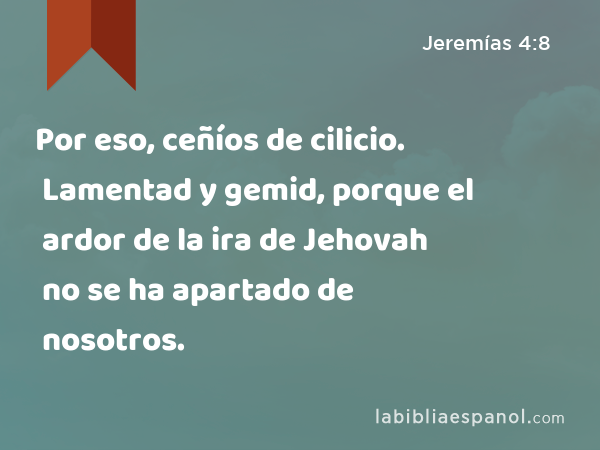 Por eso, ceñíos de cilicio. Lamentad y gemid, porque el ardor de la ira de Jehovah no se ha apartado de nosotros. - Jeremías 4:8