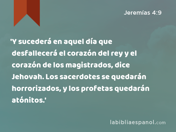 'Y sucederá en aquel día que desfallecerá el corazón del rey y el corazón de los magistrados, dice Jehovah. Los sacerdotes se quedarán horrorizados, y los profetas quedarán atónitos.' - Jeremías 4:9