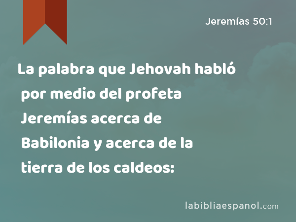 La palabra que Jehovah habló por medio del profeta Jeremías acerca de Babilonia y acerca de la tierra de los caldeos: - Jeremías 50:1