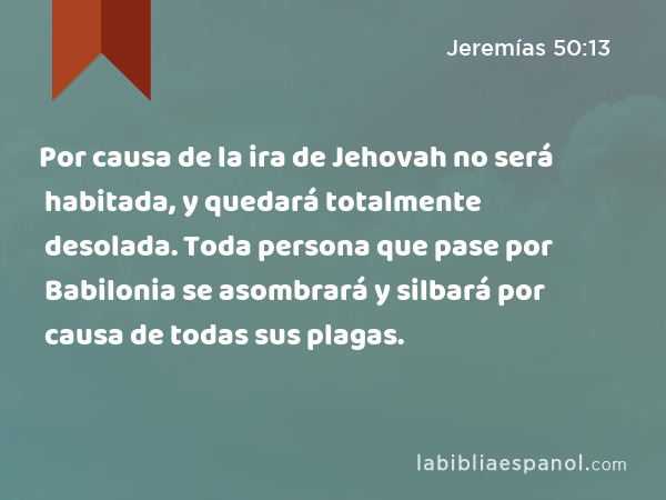 Por causa de la ira de Jehovah no será habitada, y quedará totalmente desolada. Toda persona que pase por Babilonia se asombrará y silbará por causa de todas sus plagas. - Jeremías 50:13