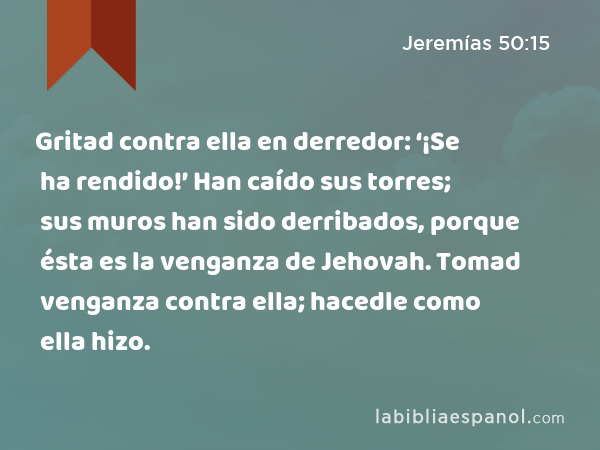 Gritad contra ella en derredor: ‘¡Se ha rendido!’ Han caído sus torres; sus muros han sido derribados, porque ésta es la venganza de Jehovah. Tomad venganza contra ella; hacedle como ella hizo. - Jeremías 50:15