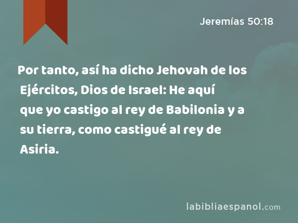 Por tanto, así ha dicho Jehovah de los Ejércitos, Dios de Israel: He aquí que yo castigo al rey de Babilonia y a su tierra, como castigué al rey de Asiria. - Jeremías 50:18