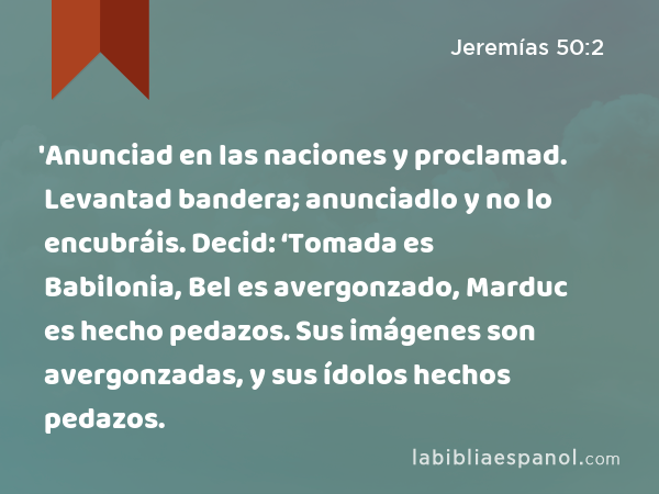 'Anunciad en las naciones y proclamad. Levantad bandera; anunciadlo y no lo encubráis. Decid: ‘Tomada es Babilonia, Bel es avergonzado, Marduc es hecho pedazos. Sus imágenes son avergonzadas, y sus ídolos hechos pedazos. - Jeremías 50:2