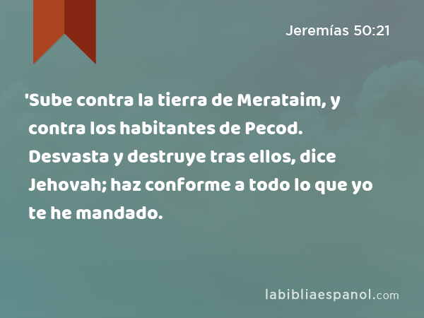 'Sube contra la tierra de Merataim, y contra los habitantes de Pecod. Desvasta y destruye tras ellos, dice Jehovah; haz conforme a todo lo que yo te he mandado. - Jeremías 50:21