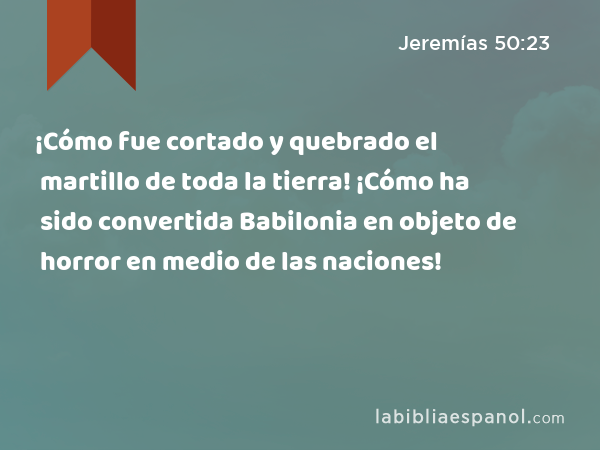 ¡Cómo fue cortado y quebrado el martillo de toda la tierra! ¡Cómo ha sido convertida Babilonia en objeto de horror en medio de las naciones! - Jeremías 50:23