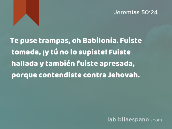 Te puse trampas, oh Babilonia. Fuiste tomada, ¡y tú no lo supiste! Fuiste hallada y también fuiste apresada, porque contendiste contra Jehovah. - Jeremías 50:24