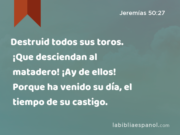 Destruid todos sus toros. ¡Que desciendan al matadero! ¡Ay de ellos! Porque ha venido su día, el tiempo de su castigo. - Jeremías 50:27