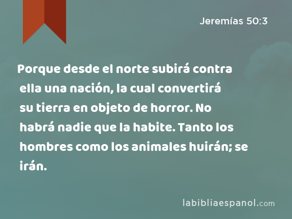 Porque desde el norte subirá contra ella una nación, la cual convertirá su tierra en objeto de horror. No habrá nadie que la habite. Tanto los hombres como los animales huirán; se irán. - Jeremías 50:3