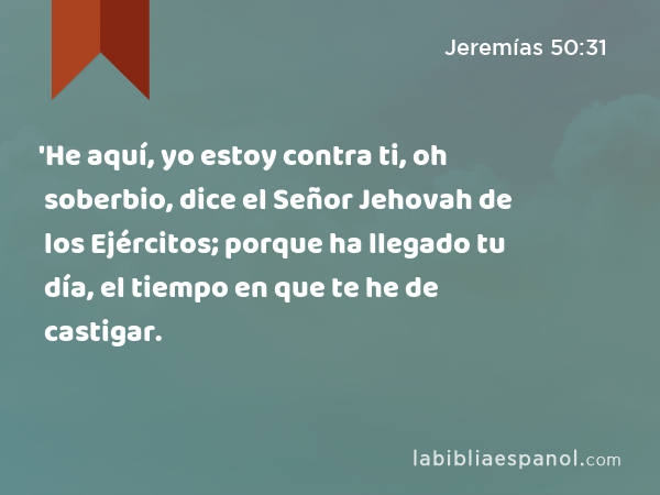 'He aquí, yo estoy contra ti, oh soberbio, dice el Señor Jehovah de los Ejércitos; porque ha llegado tu día, el tiempo en que te he de castigar. - Jeremías 50:31