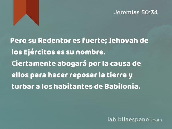 Pero su Redentor es fuerte; Jehovah de los Ejércitos es su nombre. Ciertamente abogará por la causa de ellos para hacer reposar la tierra y turbar a los habitantes de Babilonia. - Jeremías 50:34