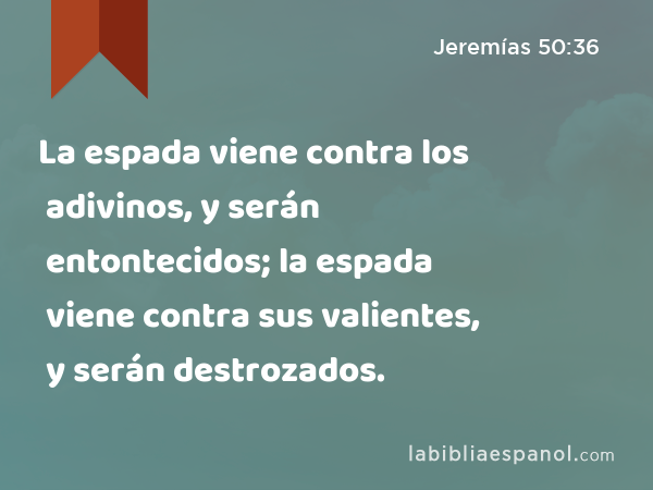 La espada viene contra los adivinos, y serán entontecidos; la espada viene contra sus valientes, y serán destrozados. - Jeremías 50:36