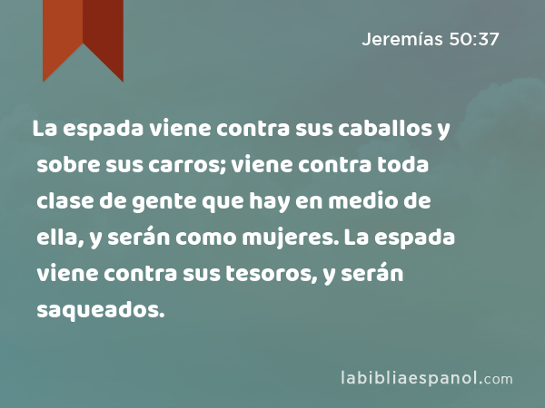 La espada viene contra sus caballos y sobre sus carros; viene contra toda clase de gente que hay en medio de ella, y serán como mujeres. La espada viene contra sus tesoros, y serán saqueados. - Jeremías 50:37