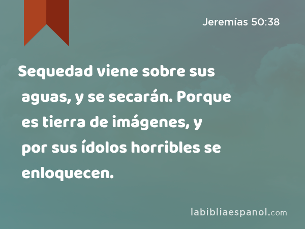 Sequedad viene sobre sus aguas, y se secarán. Porque es tierra de imágenes, y por sus ídolos horribles se enloquecen. - Jeremías 50:38