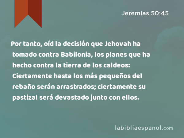 Por tanto, oíd la decisión que Jehovah ha tomado contra Babilonia, los planes que ha hecho contra la tierra de los caldeos: Ciertamente hasta los más pequeños del rebaño serán arrastrados; ciertamente su pastizal será devastado junto con ellos. - Jeremías 50:45