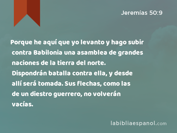 Porque he aquí que yo levanto y hago subir contra Babilonia una asamblea de grandes naciones de la tierra del norte. Dispondrán batalla contra ella, y desde allí será tomada. Sus flechas, como las de un diestro guerrero, no volverán vacías. - Jeremías 50:9