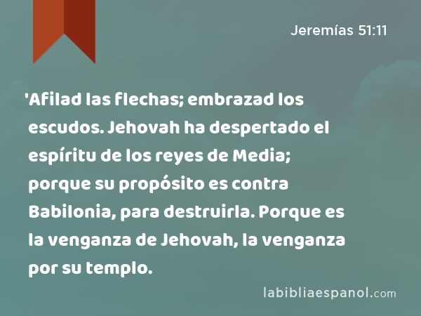 'Afilad las flechas; embrazad los escudos. Jehovah ha despertado el espíritu de los reyes de Media; porque su propósito es contra Babilonia, para destruirla. Porque es la venganza de Jehovah, la venganza por su templo. - Jeremías 51:11