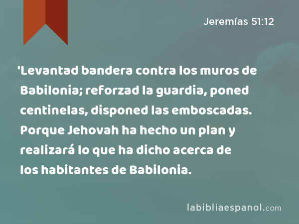 'Levantad bandera contra los muros de Babilonia; reforzad la guardia, poned centinelas, disponed las emboscadas. Porque Jehovah ha hecho un plan y realizará lo que ha dicho acerca de los habitantes de Babilonia. - Jeremías 51:12