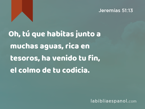 Oh, tú que habitas junto a muchas aguas, rica en tesoros, ha venido tu fin, el colmo de tu codicia. - Jeremías 51:13