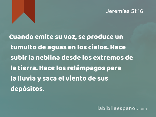 Cuando emite su voz, se produce un tumulto de aguas en los cielos. Hace subir la neblina desde los extremos de la tierra. Hace los relámpagos para la lluvia y saca el viento de sus depósitos. - Jeremías 51:16