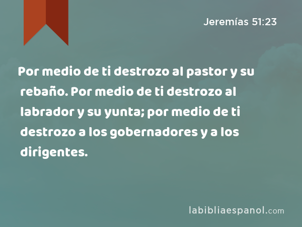 Por medio de ti destrozo al pastor y su rebaño. Por medio de ti destrozo al labrador y su yunta; por medio de ti destrozo a los gobernadores y a los dirigentes. - Jeremías 51:23