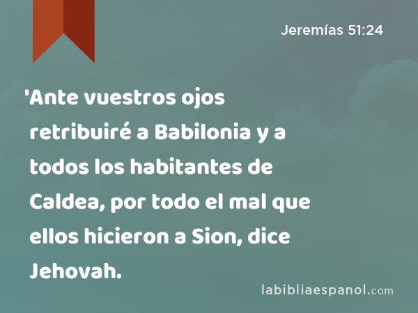 'Ante vuestros ojos retribuiré a Babilonia y a todos los habitantes de Caldea, por todo el mal que ellos hicieron a Sion, dice Jehovah. - Jeremías 51:24