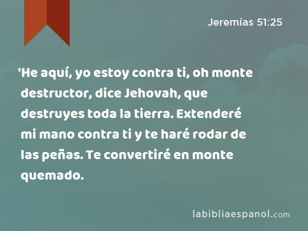 'He aquí, yo estoy contra ti, oh monte destructor, dice Jehovah, que destruyes toda la tierra. Extenderé mi mano contra ti y te haré rodar de las peñas. Te convertiré en monte quemado. - Jeremías 51:25