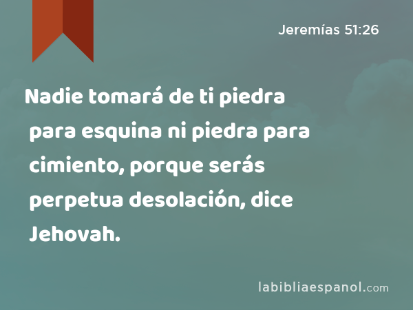 Nadie tomará de ti piedra para esquina ni piedra para cimiento, porque serás perpetua desolación, dice Jehovah. - Jeremías 51:26