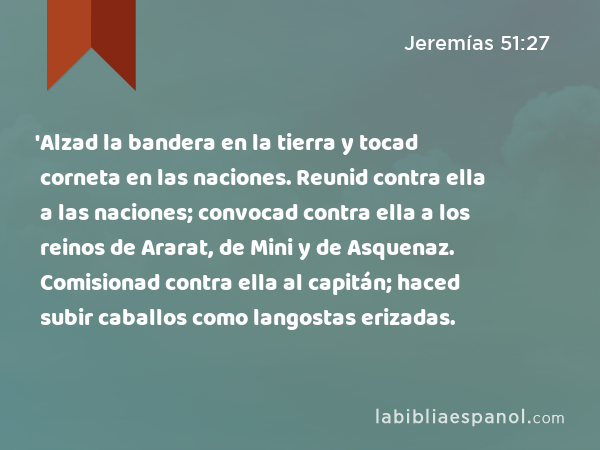 'Alzad la bandera en la tierra y tocad corneta en las naciones. Reunid contra ella a las naciones; convocad contra ella a los reinos de Ararat, de Mini y de Asquenaz. Comisionad contra ella al capitán; haced subir caballos como langostas erizadas. - Jeremías 51:27