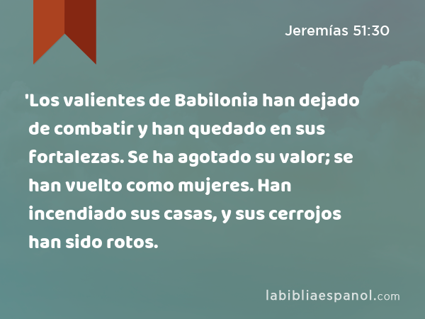 'Los valientes de Babilonia han dejado de combatir y han quedado en sus fortalezas. Se ha agotado su valor; se han vuelto como mujeres. Han incendiado sus casas, y sus cerrojos han sido rotos. - Jeremías 51:30