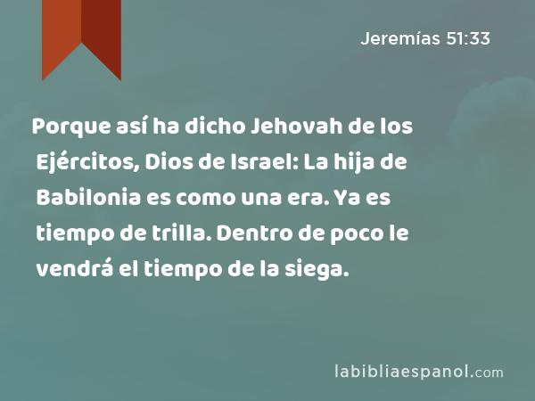 Porque así ha dicho Jehovah de los Ejércitos, Dios de Israel: La hija de Babilonia es como una era. Ya es tiempo de trilla. Dentro de poco le vendrá el tiempo de la siega. - Jeremías 51:33