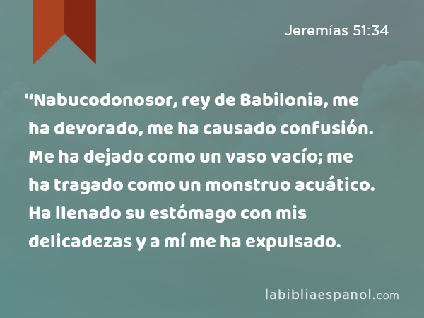 '‘Nabucodonosor, rey de Babilonia, me ha devorado, me ha causado confusión. Me ha dejado como un vaso vacío; me ha tragado como un monstruo acuático. Ha llenado su estómago con mis delicadezas y a mí me ha expulsado. - Jeremías 51:34