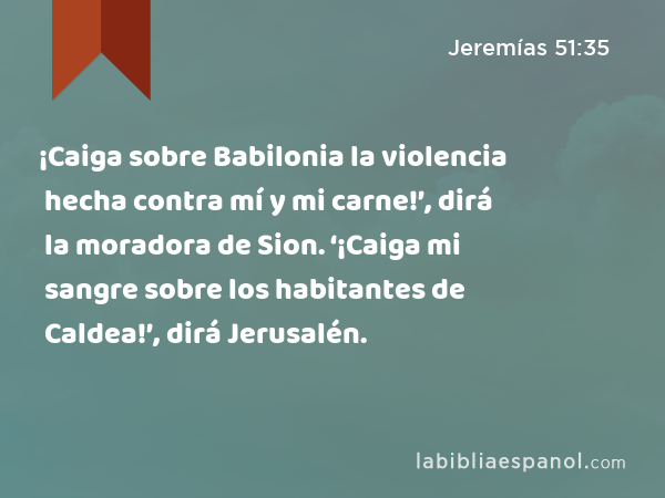 ¡Caiga sobre Babilonia la violencia hecha contra mí y mi carne!’, dirá la moradora de Sion. ‘¡Caiga mi sangre sobre los habitantes de Caldea!’, dirá Jerusalén. - Jeremías 51:35