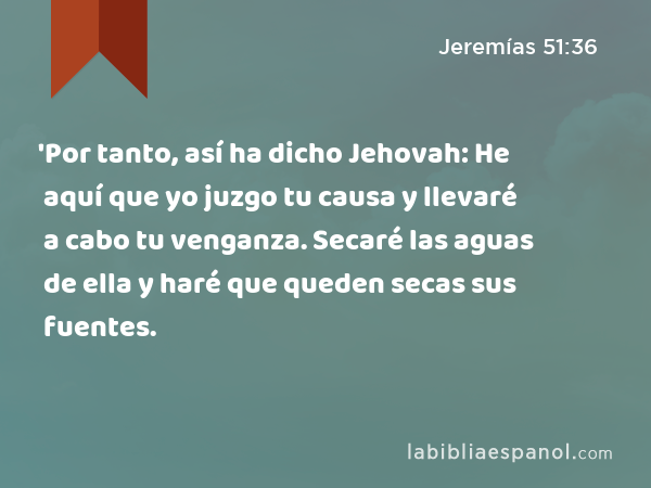 'Por tanto, así ha dicho Jehovah: He aquí que yo juzgo tu causa y llevaré a cabo tu venganza. Secaré las aguas de ella y haré que queden secas sus fuentes. - Jeremías 51:36