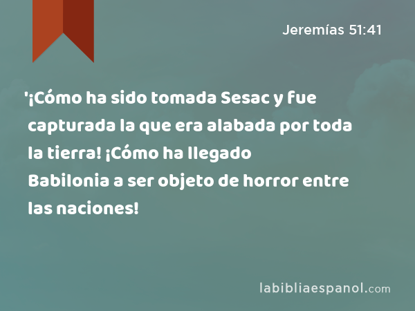 '¡Cómo ha sido tomada Sesac y fue capturada la que era alabada por toda la tierra! ¡Cómo ha llegado Babilonia a ser objeto de horror entre las naciones! - Jeremías 51:41