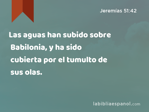 Las aguas han subido sobre Babilonia, y ha sido cubierta por el tumulto de sus olas. - Jeremías 51:42