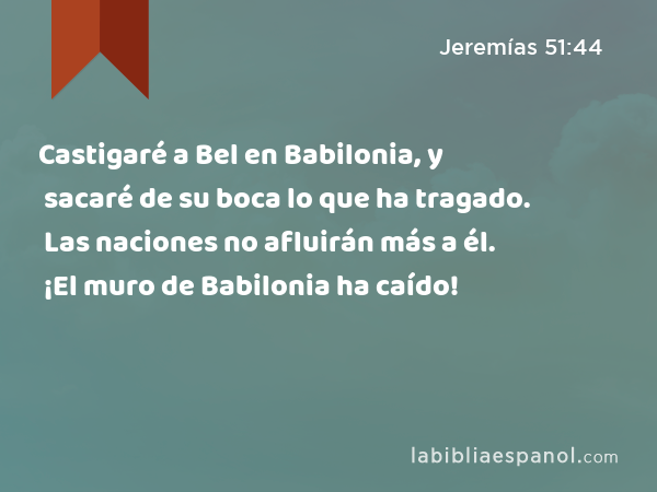 Castigaré a Bel en Babilonia, y sacaré de su boca lo que ha tragado. Las naciones no afluirán más a él. ¡El muro de Babilonia ha caído! - Jeremías 51:44