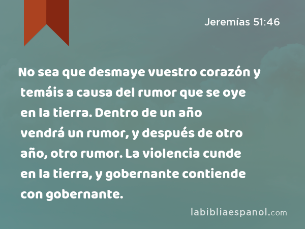 No sea que desmaye vuestro corazón y temáis a causa del rumor que se oye en la tierra. Dentro de un año vendrá un rumor, y después de otro año, otro rumor. La violencia cunde en la tierra, y gobernante contiende con gobernante. - Jeremías 51:46