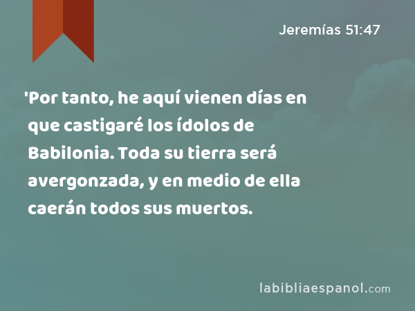 'Por tanto, he aquí vienen días en que castigaré los ídolos de Babilonia. Toda su tierra será avergonzada, y en medio de ella caerán todos sus muertos. - Jeremías 51:47