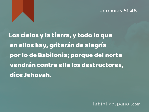 Los cielos y la tierra, y todo lo que en ellos hay, gritarán de alegría por lo de Babilonia; porque del norte vendrán contra ella los destructores, dice Jehovah. - Jeremías 51:48