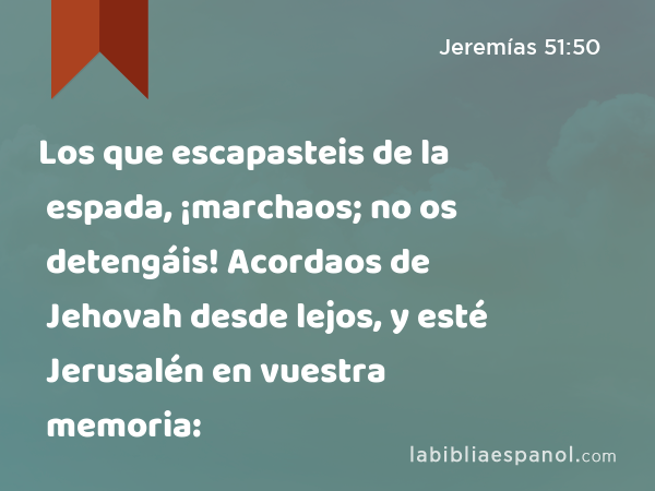 Los que escapasteis de la espada, ¡marchaos; no os detengáis! Acordaos de Jehovah desde lejos, y esté Jerusalén en vuestra memoria: - Jeremías 51:50