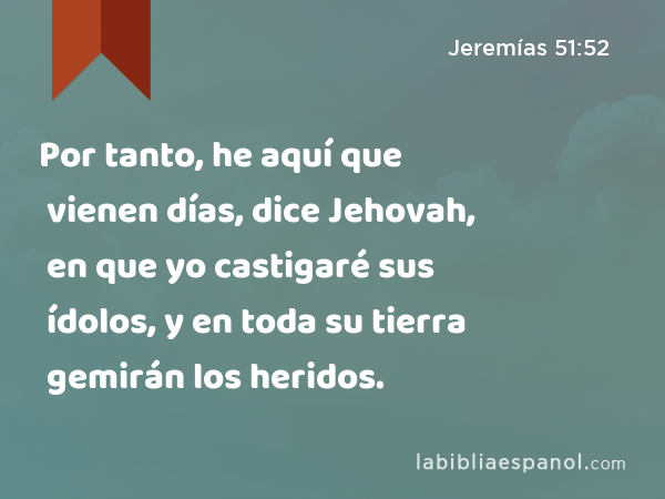 Por tanto, he aquí que vienen días, dice Jehovah, en que yo castigaré sus ídolos, y en toda su tierra gemirán los heridos. - Jeremías 51:52