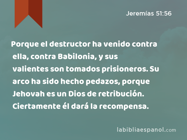 Porque el destructor ha venido contra ella, contra Babilonia, y sus valientes son tomados prisioneros. Su arco ha sido hecho pedazos, porque Jehovah es un Dios de retribución. Ciertamente él dará la recompensa. - Jeremías 51:56