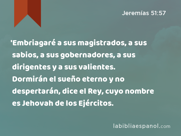 'Embriagaré a sus magistrados, a sus sabios, a sus gobernadores, a sus dirigentes y a sus valientes. Dormirán el sueño eterno y no despertarán, dice el Rey, cuyo nombre es Jehovah de los Ejércitos. - Jeremías 51:57